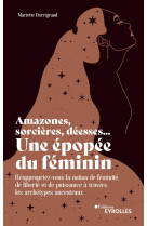 Amazones, sorcieres, deesses... une epopee du feminin - reappropriez-vous la notion de feminite, de